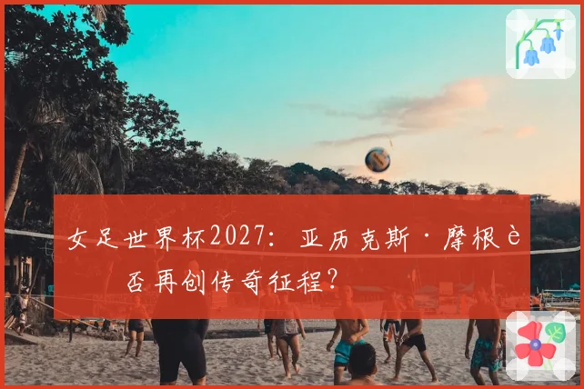 女足世界杯2027：亚历克斯·摩根能否再创传奇征程？