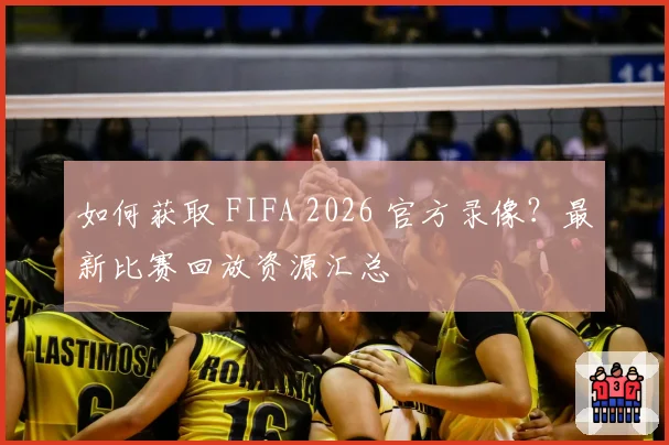 如何获取 FIFA 2026 官方录像？最新比赛回放资源汇总