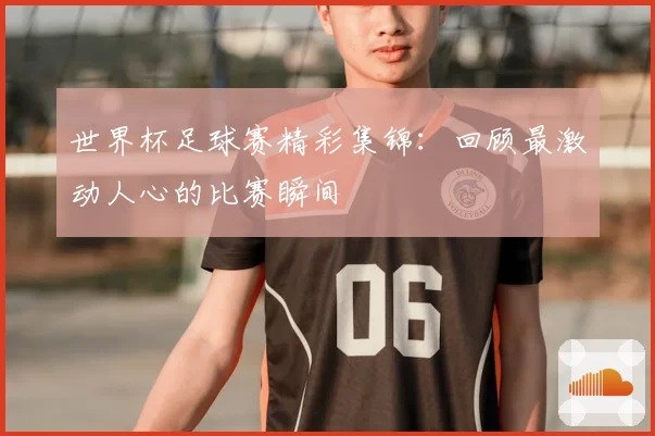 世界杯足球赛精彩集锦：回顾最激动人心的比赛瞬间
