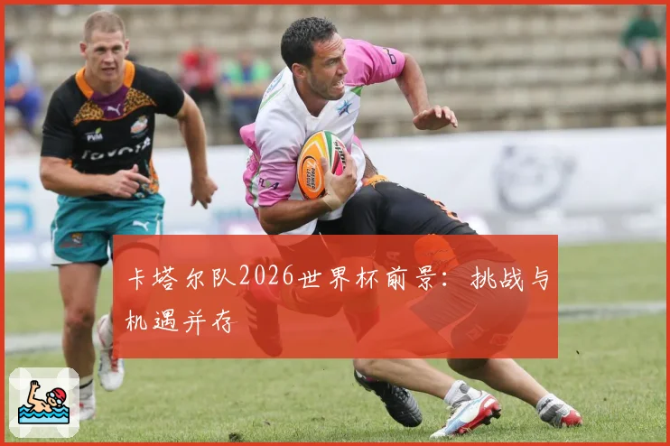 卡塔尔队2026世界杯前景：挑战与机遇并存