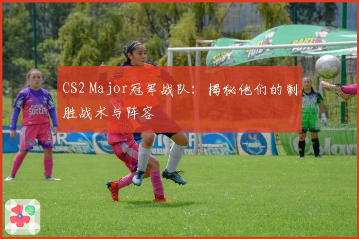 CS2 Major冠军战队：揭秘他们的制胜战术与阵容