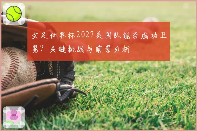 女足世界杯2027美国队能否成功卫冕？关键挑战与前景分析