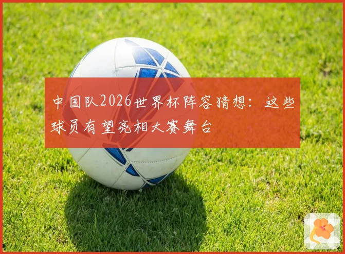 中国队2026世界杯阵容猜想：这些球员有望亮相大赛舞台
