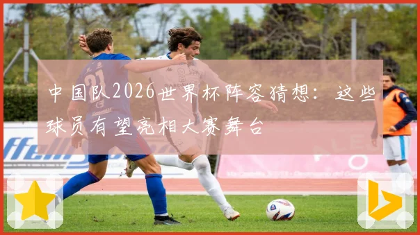 中国队2026世界杯阵容猜想：这些球员有望亮相大赛舞台