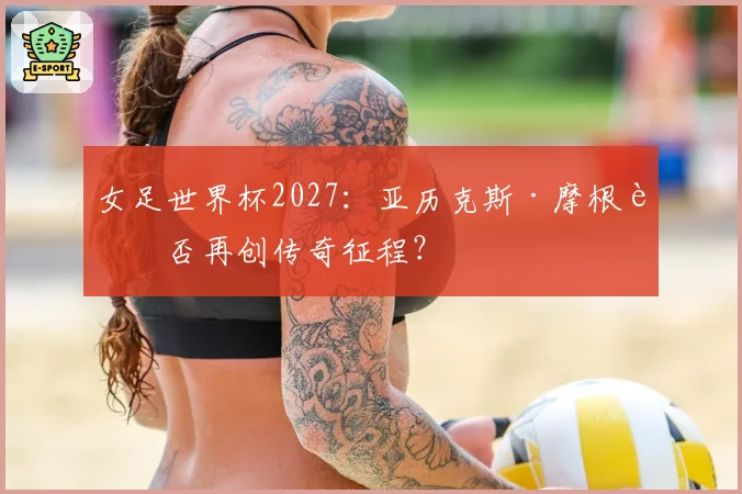 女足世界杯2027：亚历克斯·摩根能否再创传奇征程？