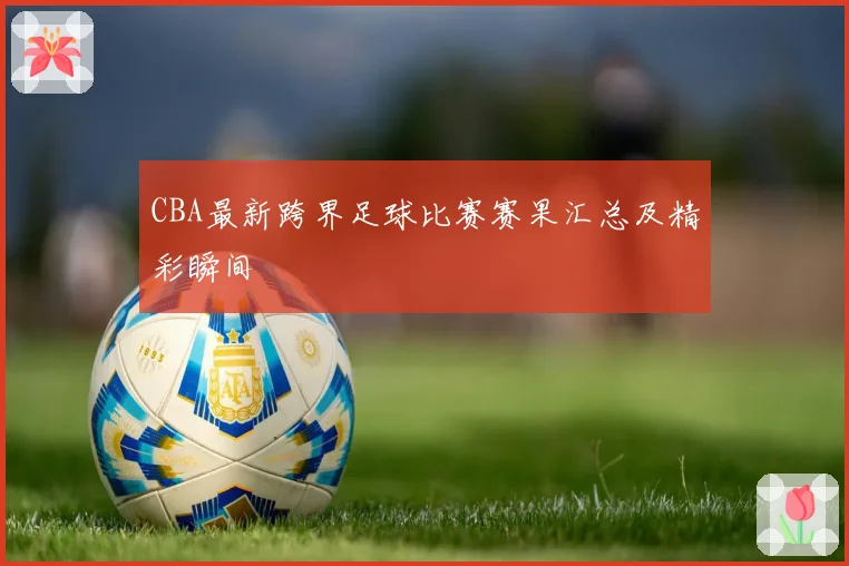 CBA最新跨界足球比赛赛果汇总及精彩瞬间