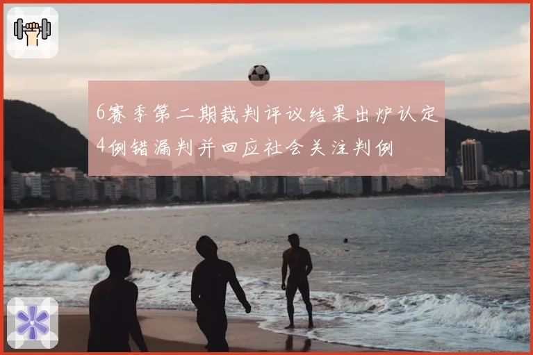 6赛季第二期裁判评议结果出炉认定4例错漏判并回应社会关注判例