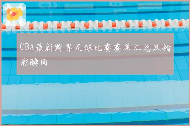 CBA最新跨界足球比赛赛果汇总及精彩瞬间