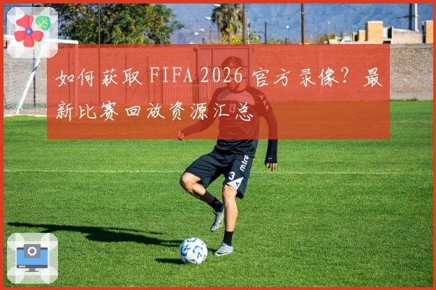 如何获取 FIFA 2026 官方录像？最新比赛回放资源汇总